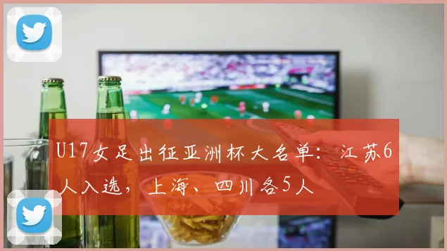 U17女足出征亚洲杯大名单：江苏6人入选，上海、四川各5人