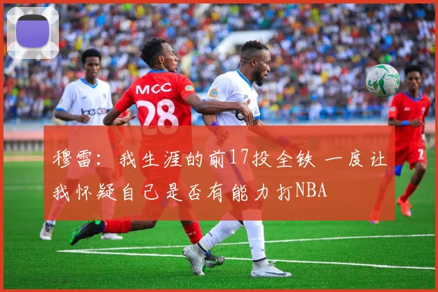 穆雷：我生涯的前17投全铁 一度让我怀疑自己是否有能力打NBA