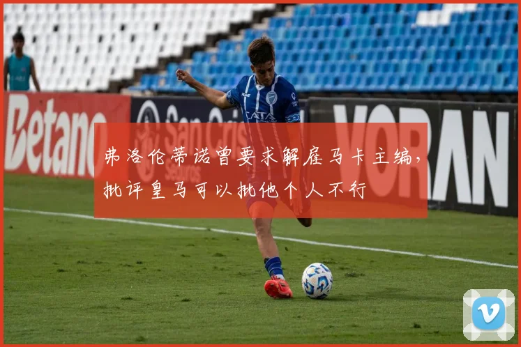 弗洛伦蒂诺曾要求解雇马卡主编，批评皇马可以批他个人不行